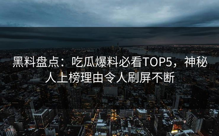 黑料盘点：吃瓜爆料必看TOP5，神秘人上榜理由令人刷屏不断
