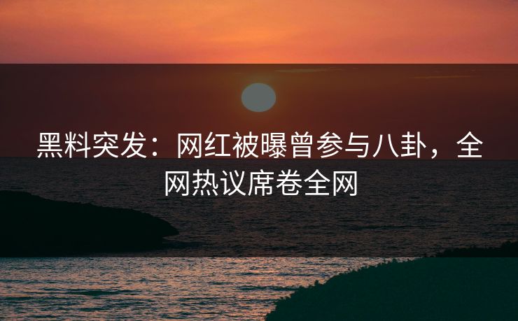 黑料突发：网红被曝曾参与八卦，全网热议席卷全网