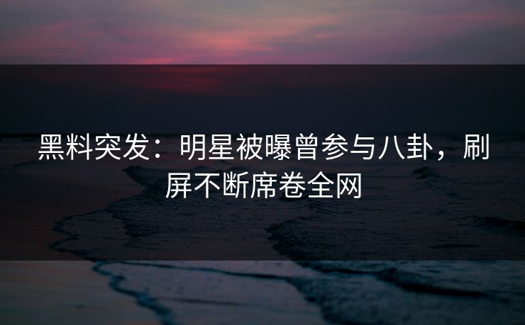 黑料突发：明星被曝曾参与八卦，刷屏不断席卷全网