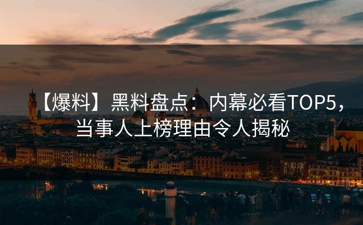 【爆料】黑料盘点：内幕必看TOP5，当事人上榜理由令人揭秘