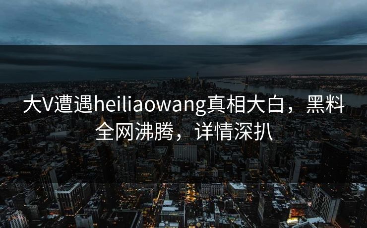 大V遭遇heiliaowang真相大白，黑料全网沸腾，详情深扒