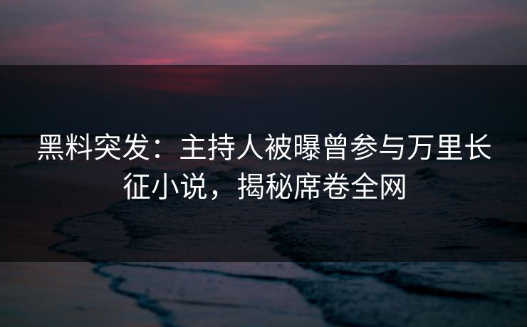 黑料突发：主持人被曝曾参与万里长征小说，揭秘席卷全网