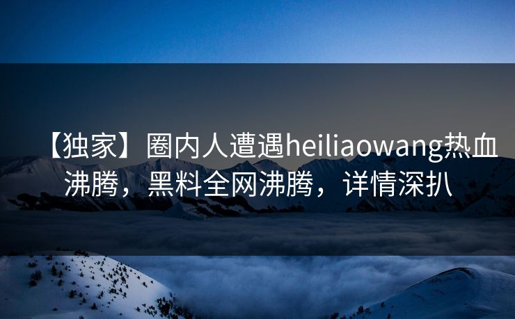 【独家】圈内人遭遇heiliaowang热血沸腾，黑料全网沸腾，详情深扒