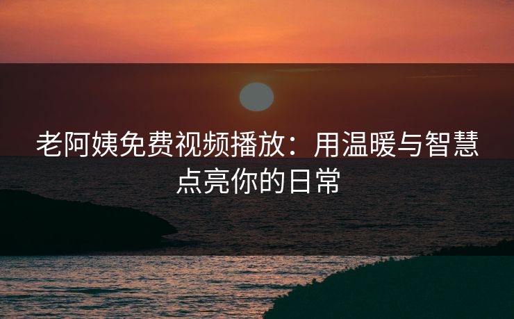 老阿姨免费视频播放：用温暖与智慧点亮你的日常