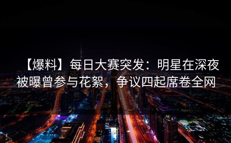 【爆料】每日大赛突发：明星在深夜被曝曾参与花絮，争议四起席卷全网