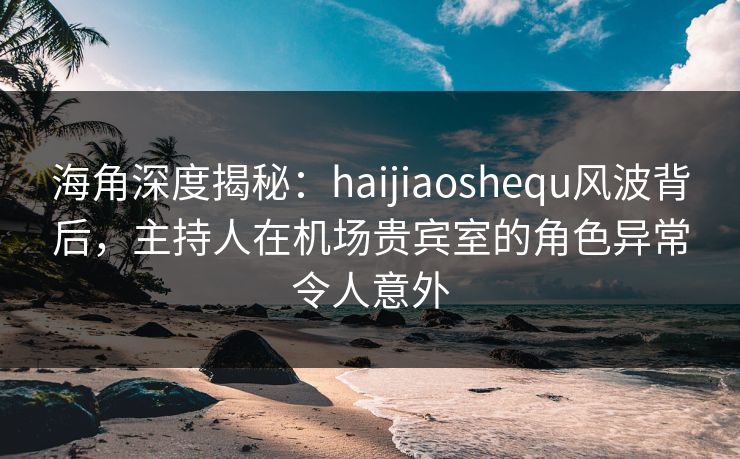 海角深度揭秘：haijiaoshequ风波背后，主持人在机场贵宾室的角色异常令人意外  第1张