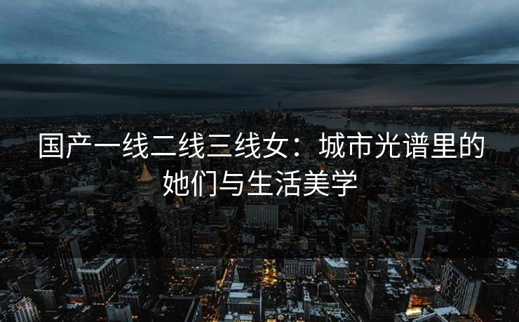 国产一线二线三线女：城市光谱里的她们与生活美学