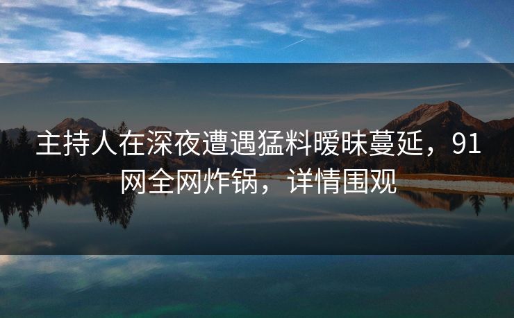 主持人在深夜遭遇猛料暧昧蔓延，91网全网炸锅，详情围观