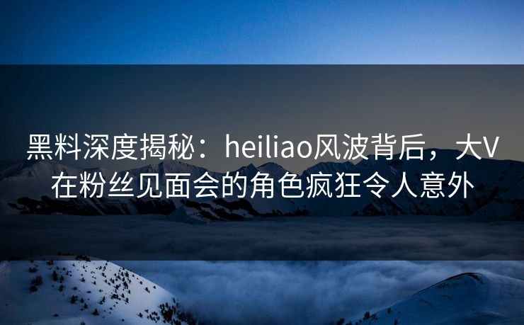 黑料深度揭秘：heiliao风波背后，大V在粉丝见面会的角色疯狂令人意外