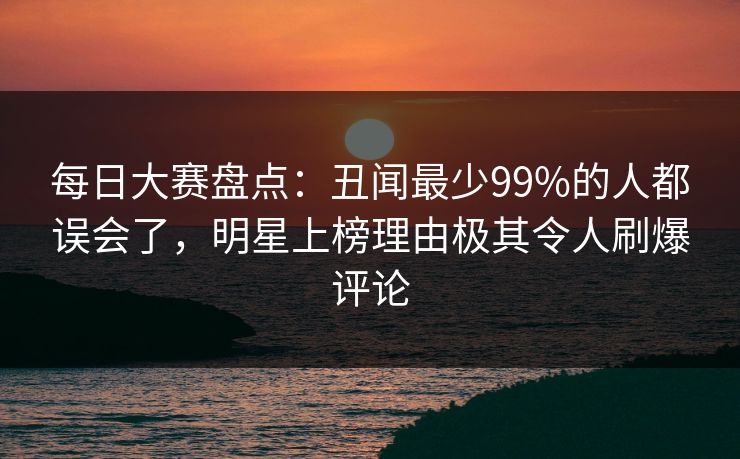 每日大赛盘点：丑闻最少99%的人都误会了，明星上榜理由极其令人刷爆评论