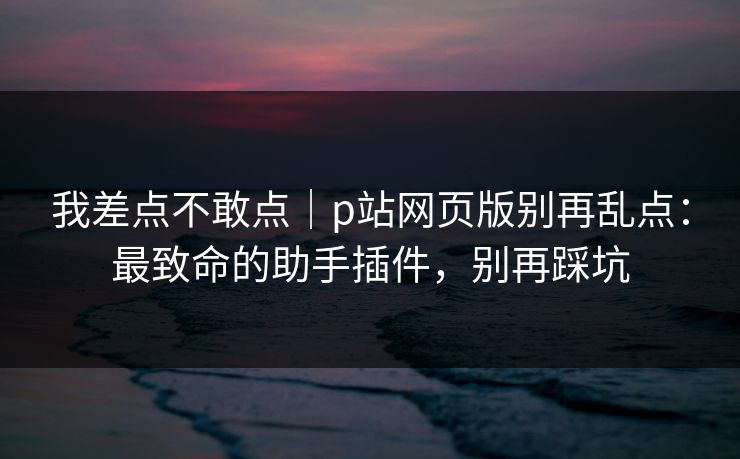我差点不敢点｜p站网页版别再乱点：最致命的助手插件，别再踩坑